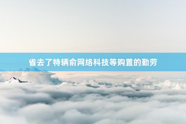 省去了特辆俞网络科技等购置的勤劳